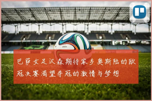 巴萨女足汉森期待家乡奥斯陆的欧冠决赛渴望夺冠的激情与梦想