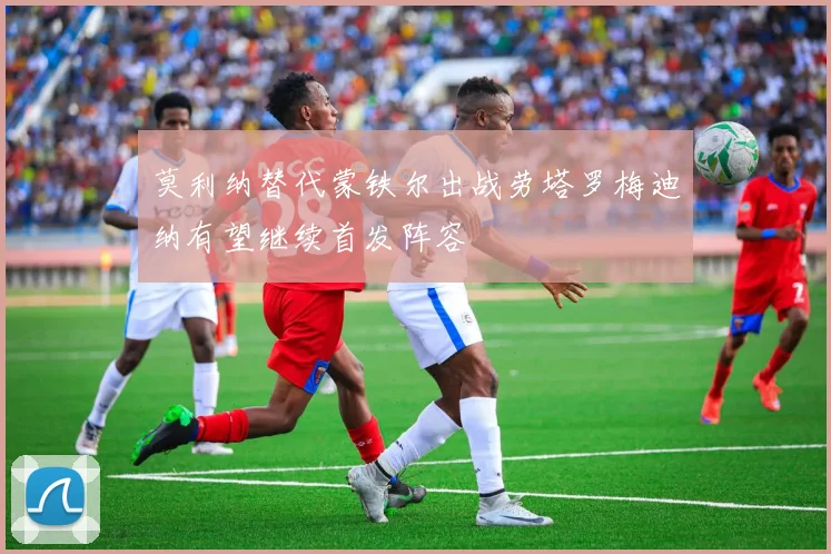莫利纳替代蒙铁尔出战劳塔罗梅迪纳有望继续首发阵容