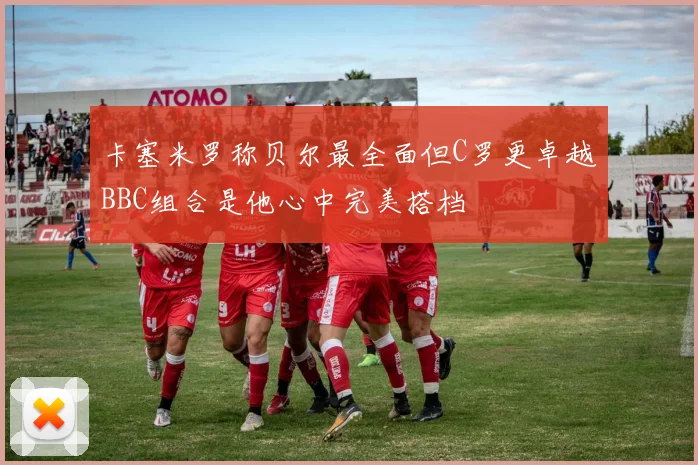 卡塞米罗称贝尔最全面但C罗更卓越BBC组合是他心中完美搭档