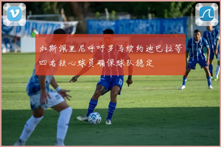 加斯佩里尼呼吁罗马续约迪巴拉等四名核心球员确保球队稳定