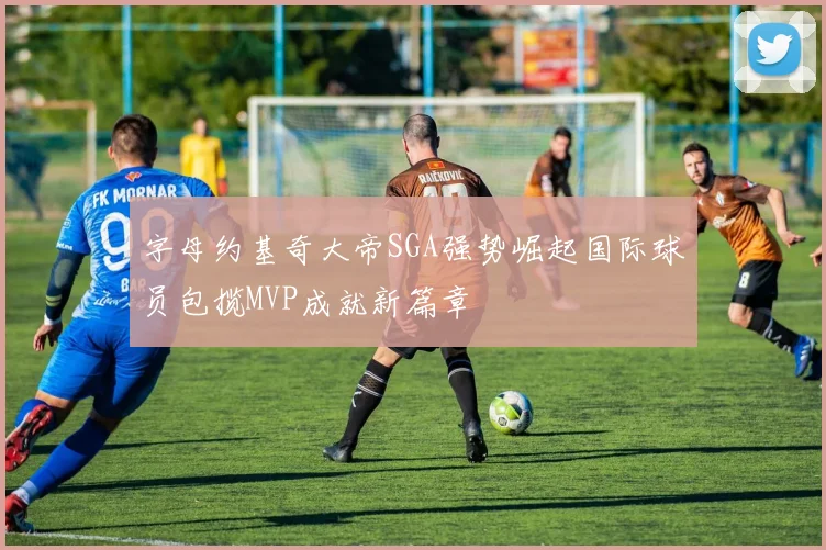 字母约基奇大帝SGA强势崛起国际球员包揽MVP成就新篇章