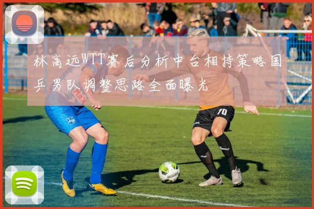 林高远WTT赛后分析中台相持策略国乒男队调整思路全面曝光