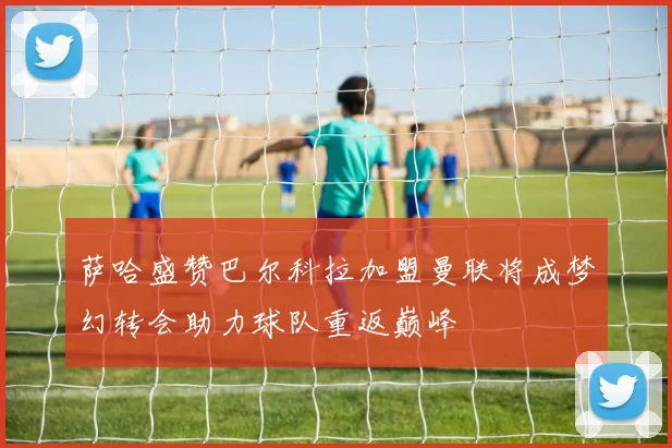萨哈盛赞巴尔科拉加盟曼联将成梦幻转会助力球队重返巅峰