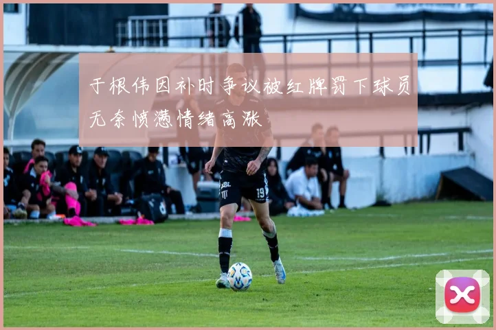 于根伟因补时争议被红牌罚下球员无奈愤懑情绪高涨