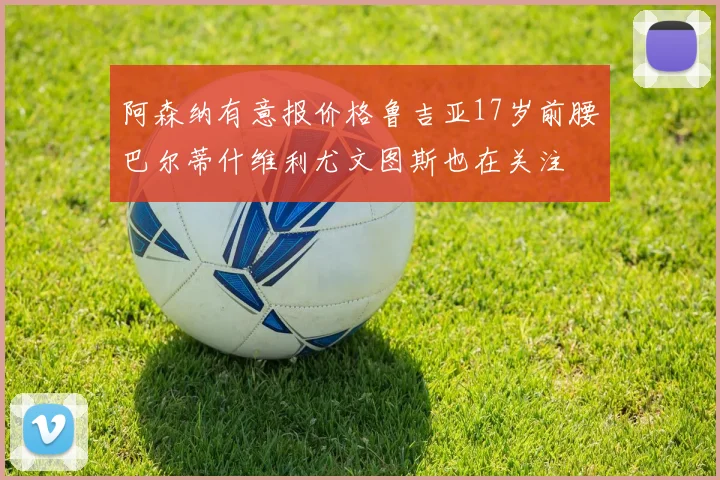 阿森纳有意报价格鲁吉亚17岁前腰巴尔蒂什维利尤文图斯也在关注
