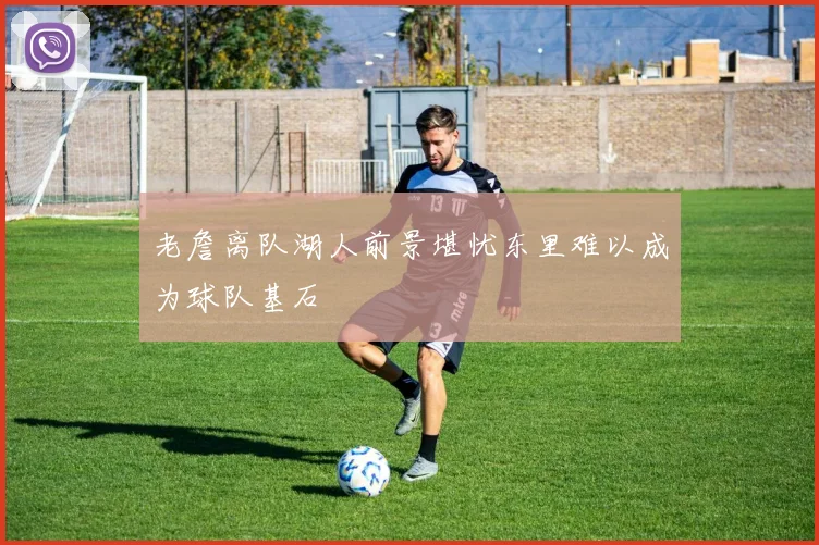 老詹离队湖人前景堪忧东里难以成为球队基石