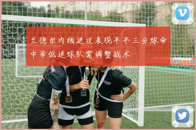 兰德尔内线进攻表现平平三分球命中率低迷球队需调整战术