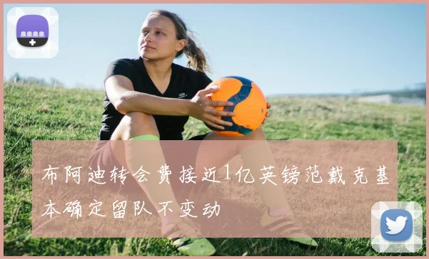 布阿迪转会费接近1亿英镑范戴克基本确定留队不变动
