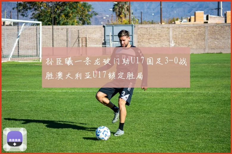 孙臣曦一条龙破门助U17国足3-0战胜澳大利亚U17锁定胜局