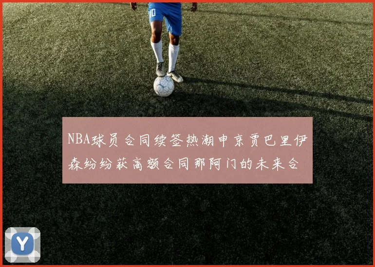 NBA球员合同续签热潮申京贾巴里伊森纷纷获高额合同那阿门的未来合同将如何定价