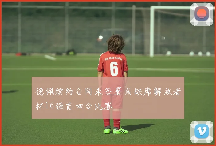 德佩续约合同未签署或缺席解放者杯16强首回合比赛