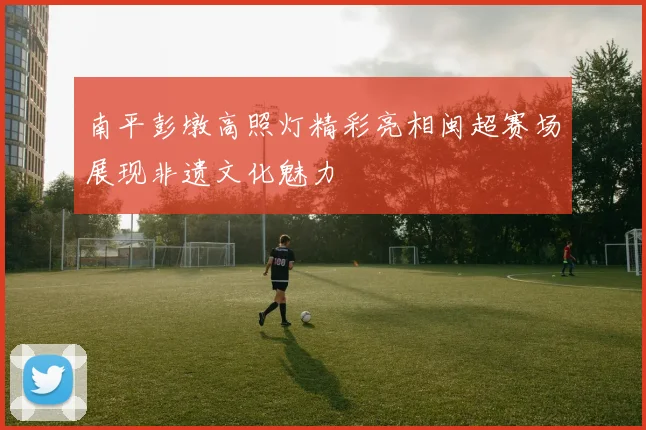 南平彭墩高照灯精彩亮相闽超赛场展现非遗文化魅力