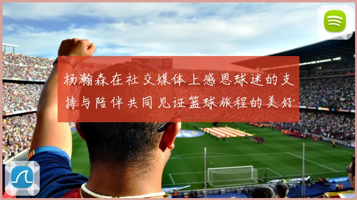 杨瀚森在社交媒体上感恩球迷的支持与陪伴共同见证篮球旅程的美好时刻