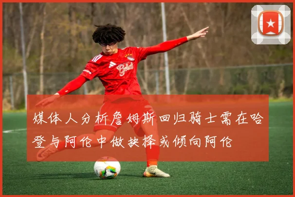 媒体人分析詹姆斯回归骑士需在哈登与阿伦中做抉择或倾向阿伦