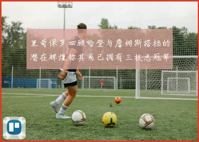 里奇保罗回顾哈登与詹姆斯搭档的潜在辉煌称其或已拥有三枚总冠军戒指