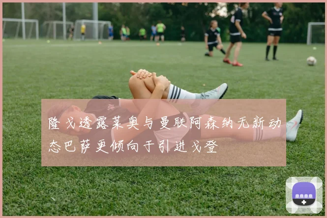 隆戈透露莱奥与曼联阿森纳无新动态巴萨更倾向于引进戈登