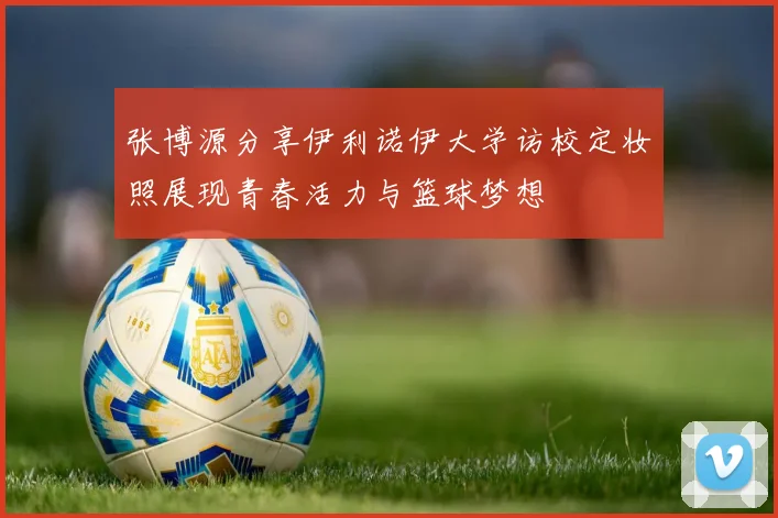 张博源分享伊利诺伊大学访校定妆照展现青春活力与篮球梦想