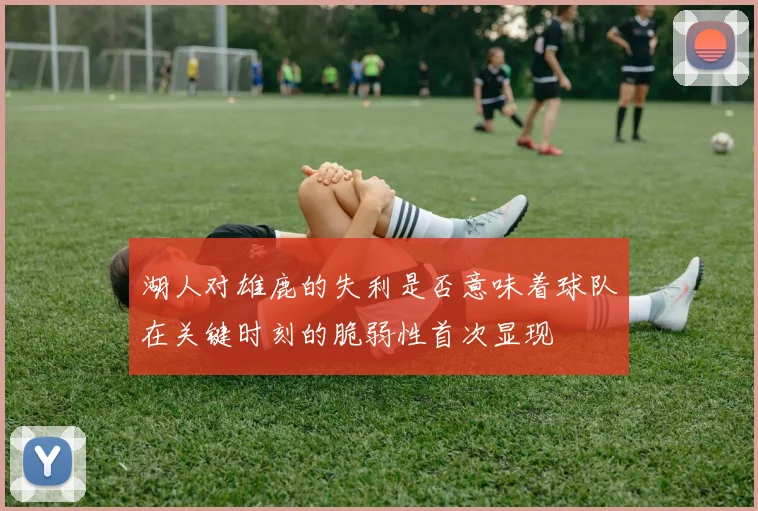 湖人对雄鹿的失利是否意味着球队在关键时刻的脆弱性首次显现