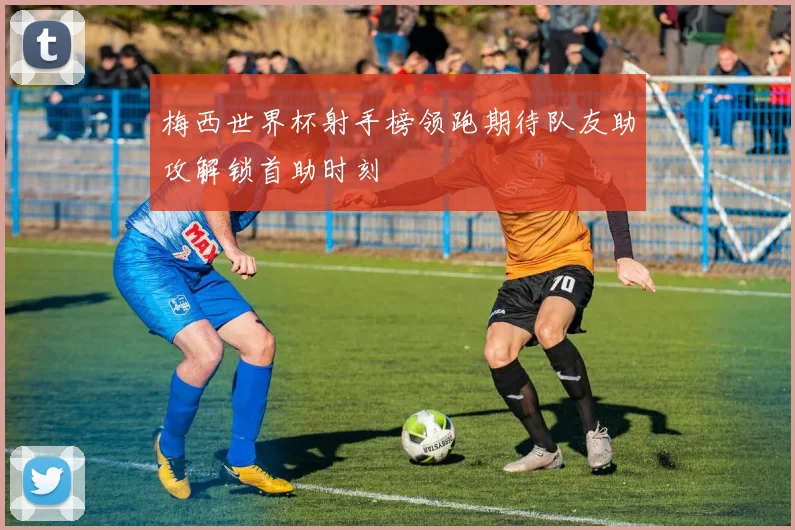 梅西世界杯射手榜领跑期待队友助攻解锁首助时刻